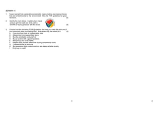 23
ACTIVITY 11 MEMO
1. Protect and conserve natural resources (water, air, and soil).
Buy biodegradable (products that can be broken down by bacteria or other living
organisms) and recyclables
Make healthy choices – grow your own vegetables and avoid using pesticides
Buy organic products
Buy locally – fewer products are transported so there is less pollution – look for Pride SA
products
Buy SABS products – good quality so you buy fewer products
Compare Brand Names, stores' prices and the
Compare safety, services, variety, and parking at stores
Look out for shipping costs
Buy products with a warranty
Read contracts before you sign them
Buy organic products
Buy a better one with min packing material
Buy only the necessary products – don't buy products just because they're on a special
offer
Set a budget and stick to it
Check the expiration date of products
ACTIVITY 11
1. Susan learned that sustainable consumption means making purchasing choices
that are not detrimental to the environment. Give her FIVE guidelines for good
decisions. (5)
2. Identify the mark below. Explain when may a
product get this mark and what are the
benefits of buying products with this brand. (8)
3. Choose from the list below FOUR guidelines that help you make the best use of
your resources when purchasing food. Write down only the letters (A-I). (4)
A If you buy food, look at the expiration date.
B Always buy the cheapest food items
C Buy the perishable products first.
D Buy at a store with a good reputation.
E Always buy at a local market.
F Prepare food yourself rather than buying convenience foods.
G Compare prices of products
H Buy expensive food products as they are always a better quality.
I Only buy on credit
24
2. Proudly South African
PROS / ADVANTAGES:
 Production cost benefits SA
 Stands for High quality
 Indicate it Comply with labour laws
 Be made environmentally friendly.
 Consumers are assured of quality products
 Boost SA's economy
 Assist in combating poverty, crime, and disease
3. A, D, E, G
 