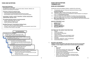 29
FOOD AND NUTRITION
Food practices of consumers
The influence of culture, religion, socio-economic status, education, attitudes, and
emotions on food practices of consumers.
Consumers' energy and nutritional needs
• South Africa's food-based dietary guidelines.
• The food groups in the South African food pyramids (six groups).
• Recommended number of servings per day per young adult food group.
Terminology in nutrition: nutrition, malnutrition, nutrients, balanced diet,
balanced meal, meal plan, menu.
The nutrients and their functions in the food pyramids
• proteins, carbohydrates, lipids, and water
• minerals (calcium, phosphorus, iron)
• vitamins (fat-soluble, water-soluble)
Daily Meal Planning for Young Adults by Feeding Factors
• How to plan a menu for a meal (selecting dishes)
• Compare a day's food intake of a young adult with the food pyramid in terms of food.
• The impact of food choices on own health
FOOD AND NUTRITION
30
FOOD AND NUTRITION
TERMINOLOGY
BASELINE ASSESSMENT
Choose the correct word between brackets. Underline the correct word.
1.1 The absorption and use of food and nutrients by the body is called
(nutrition/chemistry)
1.2 (Nutrients / Diet) includes all foods eaten during the day.
1.3 Chemical elements in food that are essential for certain functions in our body are
known as (nutrients/food groups).
1.4 A diet that contains the correct quantities of nutrients, from all the basic food
groups for healthy growth and activity is called (malnutrition/balanced diet).
1.5 (Meal pattern/Meal plan) is the number of meals eaten per day and the foods served
during each of the meals.
BASELINE ASSESSMENT memo
1.1 (nutrition/chemistry)
1.2 (Nutrients / Diet)
1.3 (nutrients/food groups)
1.4 (malnutrition/balanced diet).
1.5 (Meal pattern/Meal plan)
FACTORS THAT INFLUENCE FOOD PRACTICES
1. Religion
2. Culture and tradition
3. Socio-economic status/class
4. Social influences
5. Influence of emotional and psychological needs
6. Attitudes and Individual/ Personal Preferences
7. Education
8. Advertising, magazines, movies, and television
9. Environmental factors / concerns
1. RELIGION INFLUENCES
Religious beliefs with specific rules about what may and may not be eaten.
Example: In some religions certain foods of animal origin are forbidden.
1.1 Islam:
• Muslim faith,
• Halal food
• Food must be prepared under certain conditions
• Animal must be slaughtered in specific way
• Pork and Alcohol are forbidden
• Ramadan (month of fasting between sunrise and sunset.
They do not eat or drink anything)
• Dishes : Fish, breyani, fruit punches, milk-based beverage
• Eid is the most important celebration in the Muslim calendar.
Eid marks the end of Ramadan
 