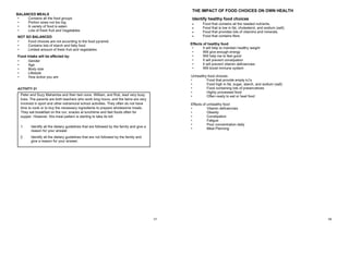 57
• Contains all the food groups
• Portion sizes not too big
• A variety of food is eaten
• Lots of fresh fruit and Vegetables
NOT SO BALANCED
• Food choices are not according to the food pyramid
• Contains lots of starch and fatty food
• Limited amount of fresh fruit and vegetables
Food intake will be affected by:
• Gender
• Age
• Body size
• Lifestyle
• How active you are
ACTIVITY 21
Peter and Suzy Mahamba and their twin sons, William, and Rob, lead very busy
lives. The parents are both teachers who work long hours, and the twins are very
involved in sport and other extramural school activities. They often do not have
time to cook or to buy the necessary ingredients to prepare wholesome meals.
They eat breakfast on the run, snacks at lunchtime and fast foods often for
supper. However, this meal pattern is starting to take its toll.
1. Identify all the dietary guidelines that are followed by the family and give a
reason for your answer.
2. Identify all the dietary guidelines that are not followed by the family and
give a reason for your answer.
ACTIVITY 21 MEMO
1. Dietary guidelines that are followed
 They are active and exercise regularly – involved in sport and other
extramural activities.
 They eat fresh fruit and vegetables – over weekends they eat
delicious salads.
2. Dietary guidelines that are not followed
 Eat a variety of food types – they do not have time to cook.
 Eat less fat – often eat fast foods.
 Eat less sugar – syrup and jam.
 Drink lots of clean water – they like drinking fizzy cool drinks and little water.
BALANCED MEALS
58
THE IMPACT OF FOOD CHOICES ON OWN HEALTH
Identify healthy food choices
 Food that contains all the needed nutrients.
 Food that is low in fat, cholesterol, and sodium (salt).
 Food that provides lots of vitamins and minerals.
 Food that contains fibre.
Effects of healthy food
• It will help to maintain healthy weight
• Will give enough energy
• Will help me to feel good
• It will prevent constipation
• It will prevent vitamin deficiencies
• Will boost immune system
Unhealthy food choices
• Food that provide empty kJ’s
• Food high in fat, sugar, starch, and sodium (salt)
• Food containing lots of preservatives
• Highly processed food
• Often ready to eat or heat food
Effects of unhealthy food
• Vitamin deficiencies
• Obesity
• Constipation
• Fatigue
• Poor concentration daily
• Meal Planning
 