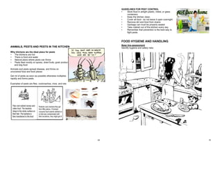 69
6. Name 4 signs that may indicate food spoilage:
 Unpleasant odour
 Discoloration
 Slenderness
 Gas
7. Explain the "danger zone" for bacterial growth.
Ideal temperature for rapid growth of bacteria and production of toxins by some
bacteria.
Food should not be kept at this temperature zone for more than 2 hours.
ANIMALS, PESTS AND PESTS IN THE KITCHEN
Why kitchens are the ideal place for pests
• The kitchens are hot
• There is food and water
• Natural place where pests can thrive
• Pests feed mostly on spices, dried fruits, grain products
and dog food
Animals and pests spread disease, and thrive on
uncovered food and food pieces
Get rid of pests as soon as possible otherwise multiplies
rapidly and forms pests.
Examples of pests are flies, cockroaches, mice, and rats
70
GUIDELINES FOR PEST CONTROL
• Store food in airtight plastic, metal, or glass
containers
• Keep the kitchen clean
• Cover all food - do not leave it open overnight
• Remove dirt and food from drains
• Garbage can must be properly sealed
• Take rubbish out of the kitchen every day
• Remember that prevention is the best way to
fight pests
FOOD HYGIENE AND HANDLING
Base line-assessment
Identify hygiene and safety risks
 