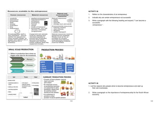 113 114
ACTIVITY 38
1. Reflect on the characteristics of an entrepreneur
2. Indicate why are certain entrepreneurs not successful
3. Write a paragraph with the following heading and expand; "I can become a
successful
entrepreneur ”.
ACTIVITY 38 MEMO
1. Characteristics Successful entrepreneurs:
• Willing to take chances
• Is enthusiastic
• Optimistic
• responsible
• creative and patient
• take action / pay attention to “detail”
2. Why do people become entrepreneurs?
 They are unemployed
 They need income
 They are passionate
 They have a strong need to be independent
 They want to be free
3. Reasons why certain entrepreneurs are not successful:
 Not enough market research done
 Do not focus on the market
 Not enough experience
 No management
 No administrative skills
 Finance
ACTIVITY 39
1. List five reasons why people strive to become entrepreneurs and start up
their own businesses.
2. Write a paragraph on the importance of entrepreneurship for the South African
economy.
 