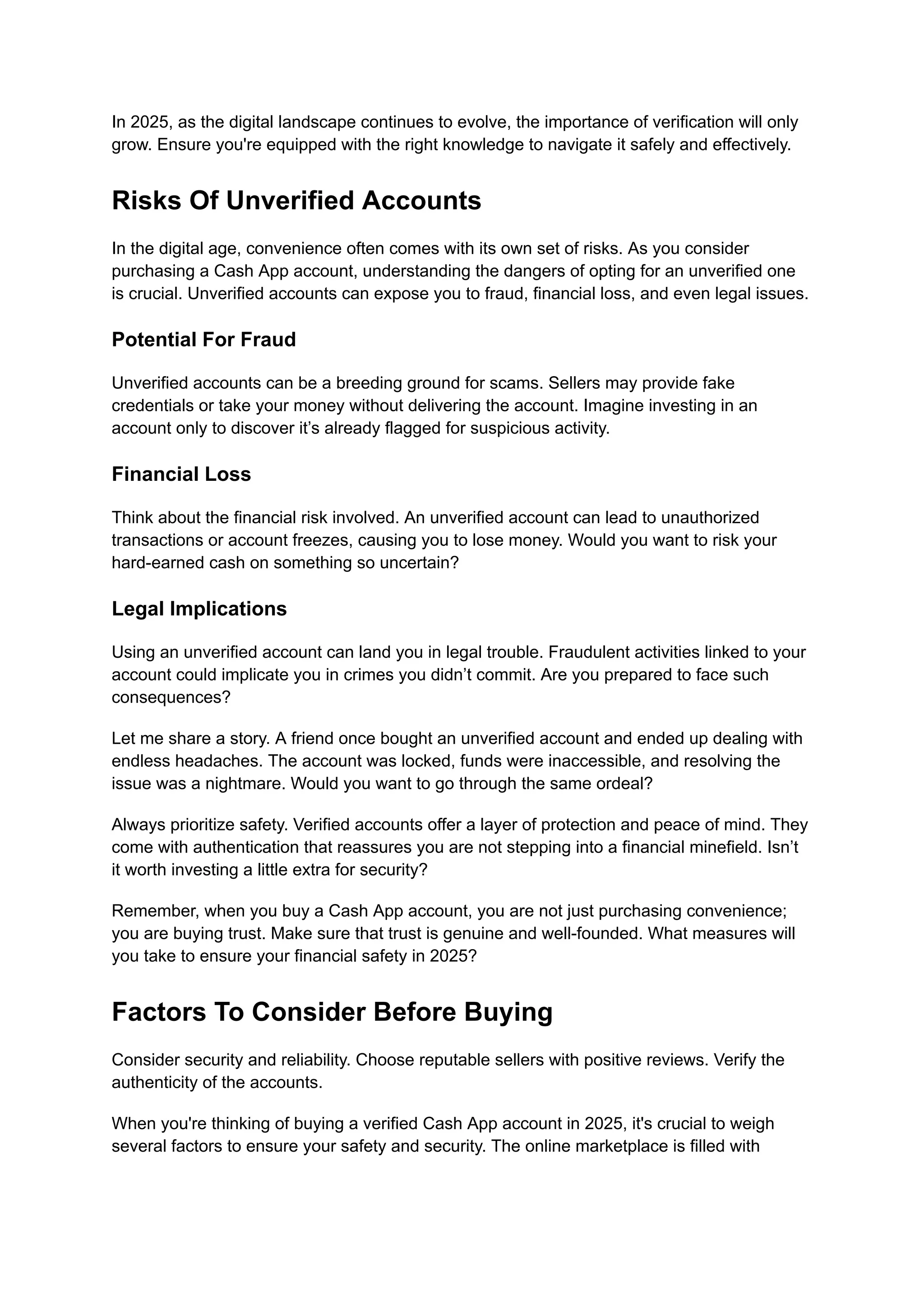In 2025, as the digital landscape continues to evolve, the importance of verification will only
grow. Ensure you're equipped with the right knowledge to navigate it safely and effectively.
Risks Of Unverified Accounts
In the digital age, convenience often comes with its own set of risks. As you consider
purchasing a Cash App account, understanding the dangers of opting for an unverified one
is crucial. Unverified accounts can expose you to fraud, financial loss, and even legal issues.
Potential For Fraud
Unverified accounts can be a breeding ground for scams. Sellers may provide fake
credentials or take your money without delivering the account. Imagine investing in an
account only to discover it’s already flagged for suspicious activity.
Financial Loss
Think about the financial risk involved. An unverified account can lead to unauthorized
transactions or account freezes, causing you to lose money. Would you want to risk your
hard-earned cash on something so uncertain?
Legal Implications
Using an unverified account can land you in legal trouble. Fraudulent activities linked to your
account could implicate you in crimes you didn’t commit. Are you prepared to face such
consequences?
Let me share a story. A friend once bought an unverified account and ended up dealing with
endless headaches. The account was locked, funds were inaccessible, and resolving the
issue was a nightmare. Would you want to go through the same ordeal?
Always prioritize safety. Verified accounts offer a layer of protection and peace of mind. They
come with authentication that reassures you are not stepping into a financial minefield. Isn’t
it worth investing a little extra for security?
Remember, when you buy a Cash App account, you are not just purchasing convenience;
you are buying trust. Make sure that trust is genuine and well-founded. What measures will
you take to ensure your financial safety in 2025?
Factors To Consider Before Buying
Consider security and reliability. Choose reputable sellers with positive reviews. Verify the
authenticity of the accounts.
When you're thinking of buying a verified Cash App account in 2025, it's crucial to weigh
several factors to ensure your safety and security. The online marketplace is filled with
 