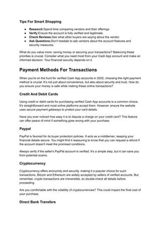 Tips For Smart Shopping
●​ Research:Spend time comparing vendors and their offerings.
●​ Verify:Ensure the account is fully verified and legitimate.
●​ Check Reviews:See what other buyers are saying about the vendor.
●​ Ask Questions:Don't hesitate to ask vendors about the account features and
security measures.
What do you value more: saving money or securing your transactions? Balancing these
priorities is crucial. Consider what you need most from your Cash App account and make an
informed decision. Your financial security depends on it.
Payment Methods For Transactions
When you're on the hunt for verified Cash App accounts in 2025, choosing the right payment
method is crucial. It’s not just about convenience, but also about security and trust. How do
you ensure your money is safe while making these online transactions?
Credit And Debit Cards
Using credit or debit cards for purchasing verified Cash App accounts is a common choice.
It's straightforward and most online platforms accept them. However, ensure the website
uses secure payment gateways to protect your card details.
Have you ever noticed how easy it is to dispute a charge on your credit card? This feature
can offer peace of mind if something goes wrong with your purchase.
Paypal
PayPal is favored for its buyer protection policies. It acts as a middleman, keeping your
financial details secure. You might find it reassuring to know that you can request a refund if
the account doesn't meet the promised conditions.
Always verify if the seller's PayPal account is verified. It’s a simple step, but it can save you
from potential scams.
Cryptocurrency
Cryptocurrency offers anonymity and security, making it a popular choice for such
transactions. Bitcoin and Ethereum are widely accepted by sellers of verified accounts. But
remember, crypto transactions are irreversible, so double-check all details before
proceeding.
Are you comfortable with the volatility of cryptocurrencies? This could impact the final cost of
your purchase.
Direct Bank Transfers
 