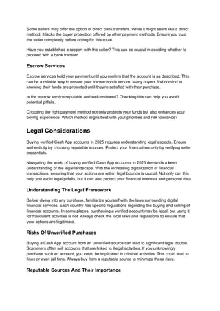 Some sellers may offer the option of direct bank transfers. While it might seem like a direct
method, it lacks the buyer protection offered by other payment methods. Ensure you trust
the seller completely before opting for this route.
Have you established a rapport with the seller? This can be crucial in deciding whether to
proceed with a bank transfer.
Escrow Services
Escrow services hold your payment until you confirm that the account is as described. This
can be a reliable way to ensure your transaction is secure. Many buyers find comfort in
knowing their funds are protected until they're satisfied with their purchase.
Is the escrow service reputable and well-reviewed? Checking this can help you avoid
potential pitfalls.
Choosing the right payment method not only protects your funds but also enhances your
buying experience. Which method aligns best with your priorities and risk tolerance?
Legal Considerations
Buying verified Cash App accounts in 2025 requires understanding legal aspects. Ensure
authenticity by choosing reputable sources. Protect your financial security by verifying seller
credentials.
Navigating the world of buying verified Cash App accounts in 2025 demands a keen
understanding of the legal landscape. With the increasing digitalization of financial
transactions, ensuring that your actions are within legal bounds is crucial. Not only can this
help you avoid legal pitfalls, but it can also protect your financial interests and personal data.
Understanding The Legal Framework
Before diving into any purchase, familiarize yourself with the laws surrounding digital
financial services. Each country has specific regulations regarding the buying and selling of
financial accounts. In some places, purchasing a verified account may be legal, but using it
for fraudulent activities is not. Always check the local laws and regulations to ensure that
your actions are legitimate.
Risks Of Unverified Purchases
Buying a Cash App account from an unverified source can lead to significant legal trouble.
Scammers often sell accounts that are linked to illegal activities. If you unknowingly
purchase such an account, you could be implicated in criminal activities. This could lead to
fines or even jail time. Always buy from a reputable source to minimize these risks.
Reputable Sources And Their Importance
 