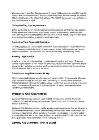 When purchasing a verified Cash App account, ensure that the source is reputable. Look for
vendors with positive reviews and a history of legitimate sales. A trusted vendor will provide
documentation proving the account's legitimacy. This not only safeguards your purchase but
also provides peace of mind.
Understanding User Agreements
Before purchasing, always read the user agreement associated with the Cash App account.
These agreements often contain legal clauses that you must adhere to. Violating these
terms can result in account suspension or legal action. Ensure that you fully understand and
agree to these terms before proceeding with the purchase.
Protecting Your Personal Information
When buying accounts, your personal information must remain secure. Unverified vendors
might misuse your details for illegal purposes. Always ensure that the vendor uses secure
transaction methods. You don't want your sensitive data falling into the wrong hands.
Seeking Legal Advice
If you're uncertain about the legalities, consider consulting with a legal expert. They can
provide insights specific to your region and ensure your actions are within legal limits. Legal
advice can be invaluable in protecting you from unintended consequences. It's a small step
that can save you a lot of trouble in the future.
Conclusion: Legal Awareness Is Key
Staying informed about legal considerations isn't just a formality—it's a necessity. When you
buy a verified Cash App account, you aren't just making a purchase; you're entering a
financial agreement with legal implications. Would you risk your financial security by ignoring
these considerations? Ensure you're making informed decisions, and always prioritize
legality in your transactions.
Warranty And Guarantees
Buying verified Cash App accounts safely in 2025 ensures peace of mind. Trustworthy
platforms offer clear warranties and guarantees. These protect your purchase and ensure
account authenticity.
Buying verified Cash App accounts can be a nerve-wracking experience. You want to ensure
your investment is safe and secure. One of the key considerations when purchasing is the
warranty and guarantees offered by sellers. These can provide peace of mind and protect
you from potential scams or fraudulent activities. But what should you look for, and how can
these guarantees make a difference in your buying experience?
Warranty And Guarantees: What To Expect
 