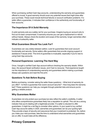 When purchasing verified Cash App accounts, understanding the warranty and guarantees
offered is crucial. A good warranty should cover any potential issues that might arise after
your purchase. These could include technical failures or account verification problems. If a
seller offers a guarantee, it indicates their confidence in the authenticity and functionality of
their accounts.
The Importance Of A Solid Warranty
A solid warranty acts as a safety net for your purchase. Imagine buying an account only to
find out it's been compromised. A warranty ensures you can get a replacement or refund
without hassle. Always check the duration and scope of the warranty; longer warranties often
indicate a trustworthy seller.
What Guarantees Should You Look For?
Guarantees can vary widely between sellers. Look for guarantees that cover account
functionality and security. Some sellers offer guarantees that provide ongoing support or
assistance if issues arise. This kind of guarantee is invaluable, especially if you're new to
using Cash App accounts.
Personal Experience: Learning The Hard Way
Once, I bought a verified Cash App account without checking the warranty details. Within
days, the account faced verification issues, and I had no recourse. That experience taught
me the importance of understanding warranty and guarantees before making a purchase.
Always ask questions and read the fine print.
Questions To Ask Before Buying
Before purchasing, consider asking the seller these questions: - What kind of warranty do
you offer? - Is there a guarantee that covers account security? - How long does the warranty
last? These questions can help you navigate through potential risks and ensure you're
getting a reliable product.
Why Guarantees Matter
Guarantees not only protect your purchase but also reflect the seller's credibility. A seller
who offers comprehensive guarantees likely has a reputation to uphold. This can be a strong
indicator that you're dealing with a legitimate provider. If a seller is reluctant to offer
guarantees, it might be a red flag to consider other options. In your quest to buy verified
Cash App accounts safely in 2025, warranties and guarantees can be your guiding light.
They provide a layer of security and assurance that your investment is protected. So, before
you make your next purchase, take the time to understand what warranties and guarantees
are on offer. It could make all the difference.
Privacy Concerns
 
