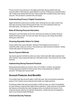 Privacy concerns are a big issue in the digital world today. Buying verified Cash App
accounts safely in 2025 requires careful attention to privacy. Protecting your personal data is
vital. It helps avoid identity theft and fraud. Many people don't consider privacy when buying
accounts. This can lead to unwanted risks and issues.
Understanding Privacy In Digital Transactions
Digital transactions need privacy to protect users. Knowing how your data is used is key.
Cash App accounts involve sharing personal data. You must understand where your
information goes. This helps you make informed choices.
Risks Of Sharing Personal Information
Sharing too much information can be risky. Scammers can steal your identity. Personal
details should stay private. The more you share, the more you risk. Always think before
sharing your data online.
Choosing Reputable Sellers For Safety
Choose sellers with a good reputation. Research their background and reviews. A
trustworthy seller values your privacy. They protect your data during the transaction. Always
choose safe options for buying accounts.
Secure Payment Methods
Use secure payment methods to protect your data. Credit cards offer better protection than
other methods. Secure payments keep your information private. They reduce the risk of data
breaches.
Implementing Strong Password Practices
Strong passwords protect your account. Use a mix of letters, numbers, and symbols.
Change passwords regularly for extra security. Never reuse passwords on different
accounts. This keeps your account safer.
Account Features And Benefits
Find verified Cash App accounts safely in 2025 with ease. Secure transactions guarantee
peace of mind. Explore account features that simplify your digital payments.
Purchasing verified Cash App accounts safely in 2025 can open up a realm of possibilities
for users looking to maximize their digital finance experience. These accounts come loaded
with features and benefits that make managing money more efficient and secure. From
enhanced security measures to seamless transactions, verified accounts are designed to
cater to your financial needs effortlessly.
Enhanced Security Features
 