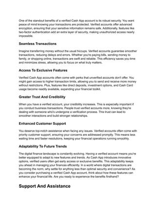 One of the standout benefits of a verified Cash App account is its robust security. You want
peace of mind knowing your transactions are protected. Verified accounts offer advanced
encryption, ensuring that your sensitive information remains safe. Additionally, features like
two-factor authentication add an extra layer of security, making unauthorized access nearly
impossible.
Seamless Transactions
Imagine transferring money without the usual hiccups. Verified accounts guarantee smoother
transactions, reducing delays and errors. Whether you're paying bills, sending money to
family, or shopping online, transactions are swift and reliable. This efficiency saves you time
and minimizes stress, allowing you to focus on what truly matters.
Access To Exclusive Features
Verified Cash App accounts often come with perks that unverified accounts don't offer. You
might gain access to higher transaction limits, allowing you to send and receive more money
without restrictions. Plus, features like direct deposits, investment options, and Cash Card
usage become readily available, expanding your financial toolkit.
Greater Trust And Credibility
When you have a verified account, your credibility increases. This is especially important if
you conduct business transactions. People trust verified accounts more, knowing they're
dealing with someone who's undergone a verification process. This trust can lead to
smoother interactions and build stronger relationships.
Enhanced Customer Support
You deserve top-notch assistance when facing any issues. Verified accounts often come with
priority customer support, ensuring your concerns are addressed promptly. This means less
waiting time and faster resolutions, keeping your financial operations running smoothly.
Adaptability To Future Trends
The digital finance landscape is constantly evolving. Having a verified account means you're
better equipped to adapt to new features and trends. As Cash App introduces innovative
options, verified users often get early access or exclusive benefits. This adaptability keeps
you ahead in managing your finances efficiently. In a world where digital transactions are
becoming the norm, why settle for anything less than optimal security and convenience? As
you consider purchasing a verified Cash App account, think about how these features can
enhance your financial life. Are you ready to experience the benefits firsthand?
Support And Assistance
 