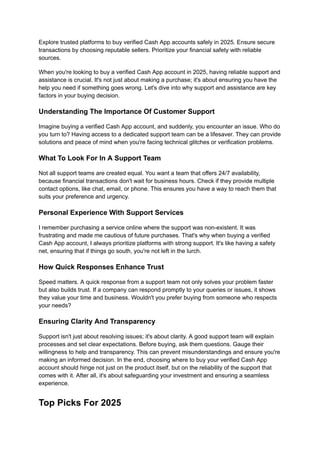 Explore trusted platforms to buy verified Cash App accounts safely in 2025. Ensure secure
transactions by choosing reputable sellers. Prioritize your financial safety with reliable
sources.
When you're looking to buy a verified Cash App account in 2025, having reliable support and
assistance is crucial. It's not just about making a purchase; it's about ensuring you have the
help you need if something goes wrong. Let's dive into why support and assistance are key
factors in your buying decision.
Understanding The Importance Of Customer Support
Imagine buying a verified Cash App account, and suddenly, you encounter an issue. Who do
you turn to? Having access to a dedicated support team can be a lifesaver. They can provide
solutions and peace of mind when you're facing technical glitches or verification problems.
What To Look For In A Support Team
Not all support teams are created equal. You want a team that offers 24/7 availability,
because financial transactions don't wait for business hours. Check if they provide multiple
contact options, like chat, email, or phone. This ensures you have a way to reach them that
suits your preference and urgency.
Personal Experience With Support Services
I remember purchasing a service online where the support was non-existent. It was
frustrating and made me cautious of future purchases. That's why when buying a verified
Cash App account, I always prioritize platforms with strong support. It's like having a safety
net, ensuring that if things go south, you're not left in the lurch.
How Quick Responses Enhance Trust
Speed matters. A quick response from a support team not only solves your problem faster
but also builds trust. If a company can respond promptly to your queries or issues, it shows
they value your time and business. Wouldn't you prefer buying from someone who respects
your needs?
Ensuring Clarity And Transparency
Support isn't just about resolving issues; it's about clarity. A good support team will explain
processes and set clear expectations. Before buying, ask them questions. Gauge their
willingness to help and transparency. This can prevent misunderstandings and ensure you're
making an informed decision. In the end, choosing where to buy your verified Cash App
account should hinge not just on the product itself, but on the reliability of the support that
comes with it. After all, it's about safeguarding your investment and ensuring a seamless
experience.
Top Picks For 2025
 