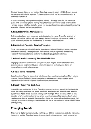 Discover trusted places to buy verified Cash App accounts safely in 2025. Ensure secure
transactions with reliable sources. Find peace of mind with top recommendations for a
seamless experience.
In 2025, navigating the digital landscape for verified Cash App accounts can feel like a
quest. With countless options, making the right choice is crucial for safety and reliability.
Here’s a curated list of top picks for where you can purchase these accounts safely, ensuring
you make informed and secure decisions.
1. Reputable Online Marketplaces
Online marketplaces have become a go-to destination for many. They offer a variety of
sellers, competitive pricing, and user reviews. When choosing a marketplace, check for
buyer protection policies and seller ratings to ensure a safe transaction.
2. Specialized Financial Service Providers
Some companies specialize in financial services and offer verified Cash App accounts as
part of their offerings. These providers often ensure account legitimacy and security.
Research their reputation and customer feedback to gauge trustworthiness.
3. Forums And Community Recommendations
Engaging with online communities can yield valuable insights. Users often share their
experiences and recommend trusted sellers. Be cautious and verify any claims by
cross-referencing with other sources.
4. Social Media Platforms
Social media isn't just for connecting with friends; it’s a bustling marketplace. Many sellers
promote their verified Cash App accounts here. Always ensure you’re dealing with a
reputable source by checking their profile and past transactions.
5. Directly From The Cash App
If possible, purchasing directly from Cash App ensures maximum security and authenticity.
While not always available, this option eliminates middlemen and potential risks. Keep an
eye on Cash App’s official channels for any such offerings. When choosing where to buy,
consider what’s most important to you: price, security, or ease of transaction. Each option
has its pros and cons, so weigh them carefully. Have you ever made a digital purchase that
didn't go as planned? Share your experiences and tips in the comments below to help others
on this journey.
Emerging Trends
The world of digital finance is rapidly evolving, and 2025 is no exception. With the increasing
demand for verified Cash App accounts, understanding the emerging trends is crucial for
 