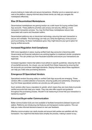 anyone looking to make safe and secure transactions. Whether you're a seasoned user or
new to the platform, staying informed about these trends can help you navigate the
marketplace effectively.
Rise Of Decentralized Marketplaces
Decentralized marketplaces are gaining traction as a safe haven for buying verified Cash
App accounts. These platforms prioritize user privacy and security, offering a more
transparent transaction process. You may find that these marketplaces reduce risks
associated with scams and fraudulent sellers.
Decentralized platforms rely on blockchain technology, ensuring that each transaction is
secure and verifiable. This technology can help you verify the legitimacy of the account
you're purchasing. As these marketplaces grow, they might become your go-to option for
buying verified accounts.
Increased Regulation And Compliance
With more regulations in place, buying verified Cash App accounts is becoming safer.
Governments and financial institutions are working together to implement stricter compliance
measures. This can protect you from fraudulent activities and ensure your transactions are
legitimate.
Increased regulation means that sellers must adhere to specific guidelines, reducing the risk
of counterfeit accounts. As a buyer, you can benefit from these measures by ensuring that
the accounts you purchase meet legal standards. Staying informed about these regulations
can help you make wise purchasing decisions.
Emergence Of Specialized Vendors
Specialized vendors focusing solely on verified Cash App accounts are emerging. These
vendors offer a curated selection of accounts, ensuring quality and authenticity. Choosing to
buy from these specialized vendors can provide you with peace of mind.
Such vendors often have a reputation to uphold, which means they are more likely to provide
verified accounts that meet your needs. They may also offer support and guidance
throughout the purchasing process. Wouldn't it be reassuring to know that your transaction is
backed by experts?
Enhanced Buyer-seller Communication
Better communication tools are now available to facilitate transactions between buyers and
sellers. Platforms are introducing chat features and transparent review systems. This can
help you make informed decisions based on real user feedback.
Effective communication can clarify doubts and ensure both parties are satisfied with the
transaction. You might find that these tools simplify the process, making it easier to buy
 