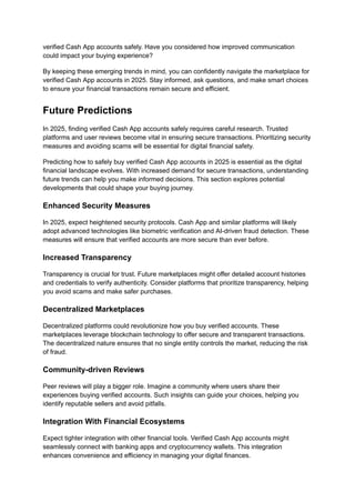 verified Cash App accounts safely. Have you considered how improved communication
could impact your buying experience?
By keeping these emerging trends in mind, you can confidently navigate the marketplace for
verified Cash App accounts in 2025. Stay informed, ask questions, and make smart choices
to ensure your financial transactions remain secure and efficient.
Future Predictions
In 2025, finding verified Cash App accounts safely requires careful research. Trusted
platforms and user reviews become vital in ensuring secure transactions. Prioritizing security
measures and avoiding scams will be essential for digital financial safety.
Predicting how to safely buy verified Cash App accounts in 2025 is essential as the digital
financial landscape evolves. With increased demand for secure transactions, understanding
future trends can help you make informed decisions. This section explores potential
developments that could shape your buying journey.
Enhanced Security Measures
In 2025, expect heightened security protocols. Cash App and similar platforms will likely
adopt advanced technologies like biometric verification and AI-driven fraud detection. These
measures will ensure that verified accounts are more secure than ever before.
Increased Transparency
Transparency is crucial for trust. Future marketplaces might offer detailed account histories
and credentials to verify authenticity. Consider platforms that prioritize transparency, helping
you avoid scams and make safer purchases.
Decentralized Marketplaces
Decentralized platforms could revolutionize how you buy verified accounts. These
marketplaces leverage blockchain technology to offer secure and transparent transactions.
The decentralized nature ensures that no single entity controls the market, reducing the risk
of fraud.
Community-driven Reviews
Peer reviews will play a bigger role. Imagine a community where users share their
experiences buying verified accounts. Such insights can guide your choices, helping you
identify reputable sellers and avoid pitfalls.
Integration With Financial Ecosystems
Expect tighter integration with other financial tools. Verified Cash App accounts might
seamlessly connect with banking apps and cryptocurrency wallets. This integration
enhances convenience and efficiency in managing your digital finances.
 