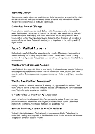 Regulatory Changes
Governments may introduce new regulations. As digital transactions grow, authorities might
enforce stricter rules on buying and selling verified accounts. Stay informed about these
changes to ensure compliance and avoid legal issues.
Customized Account Offerings
Personalization could become a trend. Sellers might offer accounts tailored to specific
needs, like business transactions or international transfers. Look for options that align with
your financial goals and simplify your online transactions. As you navigate these future
trends, reflect on how they impact your buying decisions. What strategies will you adopt to
ensure safe transactions? Embrace these insights to stay ahead in the evolving world of
digital finance.
Faqs On Verified Accounts
Understanding verified Cash App accounts can be complex. Many users have questions
about their safety, functionality, and purchase options. This FAQ section aims to clarify
common doubts. It provides clear, concise answers to frequent inquiries about verified Cash
App accounts.
What Is A Verified Cash App Account?
A verified Cash App account is linked to your identity. It offers enhanced security. Verification
involves providing personal information. This can include your name, address, and social
security number. This process ensures you can access more features and higher transaction
limits.
Why Buy A Verified Cash App Account?
Buying a verified account can save time. It allows you to bypass verification steps. This is
useful for quick access to increased limits and features. Verified accounts provide peace of
mind. They offer added security and reliability.
Is It Safe To Buy Verified Cash App Accounts?
Safety depends on the seller's credibility. Choose reputable sellers. They should have
positive reviews and testimonials. Ensuring secure transactions is crucial. Use trusted
platforms for purchasing. Avoid deals that seem too good to be true.
How Can You Verify A Cash App Account Yourself?
Verification is straightforward. Start by inputting your personal details. Follow the app's
instructions carefully. You may need to provide identification. Ensure all details are accurate.
This process enhances account security.
 