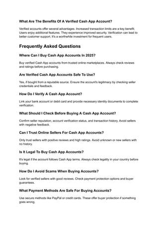 What Are The Benefits Of A Verified Cash App Account?
Verified accounts offer several advantages. Increased transaction limits are a key benefit.
Users enjoy additional features. They experience improved security. Verification can lead to
better customer support. It's a worthwhile investment for frequent users.
Frequently Asked Questions
Where Can I Buy Cash App Accounts In 2025?
Buy verified Cash App accounts from trusted online marketplaces. Always check reviews
and ratings before purchasing.
Are Verified Cash App Accounts Safe To Use?
Yes, if bought from a reputable source. Ensure the account's legitimacy by checking seller
credentials and feedback.
How Do I Verify A Cash App Account?
Link your bank account or debit card and provide necessary identity documents to complete
verification.
What Should I Check Before Buying A Cash App Account?
Confirm seller reputation, account verification status, and transaction history. Avoid sellers
with negative feedback.
Can I Trust Online Sellers For Cash App Accounts?
Only trust sellers with positive reviews and high ratings. Avoid unknown or new sellers with
no history.
Is It Legal To Buy Cash App Accounts?
It's legal if the account follows Cash App terms. Always check legality in your country before
buying.
How Do I Avoid Scams When Buying Accounts?
Look for verified sellers with good reviews. Check payment protection options and buyer
guarantees.
What Payment Methods Are Safe For Buying Accounts?
Use secure methods like PayPal or credit cards. These offer buyer protection if something
goes wrong.
 