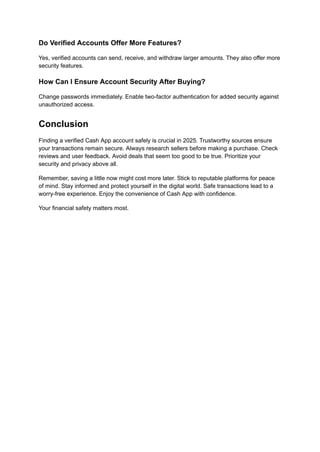 Do Verified Accounts Offer More Features?
Yes, verified accounts can send, receive, and withdraw larger amounts. They also offer more
security features.
How Can I Ensure Account Security After Buying?
Change passwords immediately. Enable two-factor authentication for added security against
unauthorized access.
Conclusion
Finding a verified Cash App account safely is crucial in 2025. Trustworthy sources ensure
your transactions remain secure. Always research sellers before making a purchase. Check
reviews and user feedback. Avoid deals that seem too good to be true. Prioritize your
security and privacy above all.
Remember, saving a little now might cost more later. Stick to reputable platforms for peace
of mind. Stay informed and protect yourself in the digital world. Safe transactions lead to a
worry-free experience. Enjoy the convenience of Cash App with confidence.
Your financial safety matters most.
 