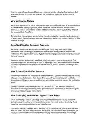It serves as a safeguard against fraud and helps maintain the integrity of transactions. But
why is verification so crucial, and how can you ensure that your Cash App account is
verified?
Why Verification Matters
Verification plays a critical role in safeguarding your financial transactions. It ensures that the
account holder's identity is genuine, which minimizes the risk of scams and fraudulent
activities. A verified account also unlocks additional features, allowing you to fully utilize all
the services Cash App offers.
Consider this: Have you ever worried about the authenticity of a transaction or the legitimacy
of an account? Verification helps eliminate these doubts, enhancing trust and security in your
financial dealings.
Benefits Of Verified Cash App Accounts
Verified accounts come with numerous advantages. Firstly, they often have higher
transaction limits, enabling you to send and receive more money without unnecessary
restrictions. This is particularly useful if you frequently engage in transactions for business or
personal reasons.
Moreover, verified accounts are less likely to face temporary holds or suspensions. This
ensures smooth and uninterrupted access to your funds. You'll also have access to features
like direct deposits and the ability to link a bank account, which unverified users might miss
out on.
How To Identify A Verified Account
Identifying a verified Cash App account is straightforward. Typically, verified accounts display
a badge or icon that signifies their status. This is usually a green checkmark next to the
account name. However, always double-check with official sources to confirm the verification
status.
Have you ever second-guessed an account's authenticity? Look for these verification
indicators to ensure you're dealing with a genuine account. Remember, a little caution goes
a long way in securing your transactions.
Tips For Buying Verified Cash App Accounts Safely
When purchasing a verified Cash App account, prioritize safety and security. Research
sellers thoroughly, looking for reviews or testimonials that vouch for their credibility. Avoid
deals that seem too good to be true, as they often are.
Use secure payment methods and, if possible, opt for platforms that offer buyer protection.
This can shield you from potential scams and ensure that you receive what you've paid for.
Have you considered the implications of not verifying these aspects before purchasing?
 