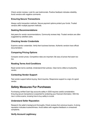 Check vendor reviews. Look for user testimonials. Positive feedback indicates reliability.
Avoid vendors with negative comments.
Ensuring Secure Transactions
Always verify transaction methods. Secure payment options protect your funds. Trusted
vendors offer multiple payment methods.
Seeking Recommendations
Ask peers for vendor recommendations. Community reviews help. Trusted vendors are often
suggested by satisfied users.
Checking Vendor Credentials
Examine vendor credentials. Verify their business licenses. Authentic vendors have official
documentation.
Comparing Pricing Options
Compare vendor prices. Competitive rates are important. Be wary of prices that seem too
low.
Reading Terms And Conditions
Read vendor terms carefully. Understand their policies. Clear terms reflect a trustworthy
vendor.
Contacting Vendor Support
Test vendor support before buying. Send inquiries. Responsive support is a sign of a good
vendor.
Safety Measures For Purchases
Purchasing verified Cash App accounts safely in 2025 requires careful consideration.
Ensuring secure transactions is essential for protecting your financial information. With the
rise in online scams, knowing how to buy safely is crucial.
Understand Seller Reputation
Research the seller's background thoroughly. Check reviews from previous buyers. A strong
reputation indicates trustworthiness. Avoid sellers with negative feedback or unresolved
complaints.
Verify Account Legitimacy
 