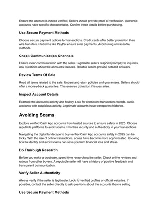 Ensure the account is indeed verified. Sellers should provide proof of verification. Authentic
accounts have specific characteristics. Confirm these details before purchasing.
Use Secure Payment Methods
Choose secure payment options for transactions. Credit cards offer better protection than
wire transfers. Platforms like PayPal ensure safer payments. Avoid using untraceable
methods.
Check Communication Channels
Ensure clear communication with the seller. Legitimate sellers respond promptly to inquiries.
Ask questions about the account's features. Reliable sellers provide detailed answers.
Review Terms Of Sale
Read all terms related to the sale. Understand return policies and guarantees. Sellers should
offer a money-back guarantee. This ensures protection if issues arise.
Inspect Account Details
Examine the account's activity and history. Look for consistent transaction records. Avoid
accounts with suspicious activity. Legitimate accounts have transparent histories.
Avoiding Scams
Explore verified Cash App accounts from trusted sources to ensure safety in 2025. Choose
reputable platforms to avoid scams. Prioritize security and authenticity in your transactions.
Navigating the digital landscape to buy verified Cash App accounts safely in 2025 can be
tricky. With the rise of online transactions, scams have become more sophisticated. Knowing
how to identify and avoid scams can save you from financial loss and stress.
Do Thorough Research
Before you make a purchase, spend time researching the seller. Check online reviews and
ratings from other buyers. A reputable seller will have a history of positive feedback and
transparent communication.
Verify Seller Authenticity
Always verify if the seller is legitimate. Look for verified profiles or official websites. If
possible, contact the seller directly to ask questions about the accounts they’re selling.
Use Secure Payment Methods
 