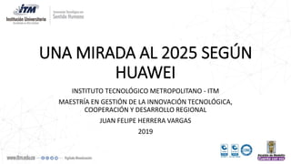 UNA MIRADA AL 2025 SEGÚN
HUAWEI
INSTITUTO TECNOLÓGICO METROPOLITANO - ITM
MAESTRÍA EN GESTIÓN DE LA INNOVACIÓN TECNOLÓGICA,
COOPERACIÓN Y DESARROLLO REGIONAL
JUAN FELIPE HERRERA VARGAS
2019
 