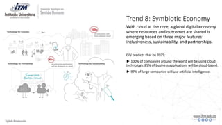 Trend 8: Symbiotic Economy
With cloud at the core, a global digital economy
where resources and outcomes are shared is
emerging based on three major features:
inclusiveness, sustainability, and partnerships.
GIV predicts that by 2025:
► 100% of companies around the world will be using cloud
technology. 85% of business applications will be cloud-based.
► 97% of large companies will use artificial intelligence.
 