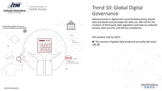 Trend 10: Global Digital
Governance
Advancements in digital tech must be balanced by shared
data standards and principles for data use. We call for the
creation of third-party data regulators and laws to underpin
privacy, data security, and ethical compliance.
GIV predicts that by 2025:
► The amount of global data produced annually will reach
180 ZB
 