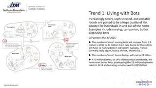 Trend 1: Living with Bots
Increasingly smart, sophisticated, and versatile
robots are poised to be a huge quality of life
booster for individuals in and out of the home.
Examples include nursing, companion, butler,
and bionic bots
GIV predicts that by 2025:
► The number of smart nursing bots will increase from 6.2
million in 2017 to 23 million. Each care home for the elderly
will have 10 nursing bots in G8 nations (Canada, France,
Germany, Italy, Japan, Russia, the UK, and the US.)
► The number of smart home devices will rise to 20 billion.
► 470 million homes, or 14% of households worldwide, will
have smart butler bots, quadrupling the 25 million shipments
made in 2018 and creating a market worth US$9 billion.
 