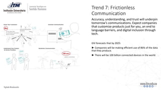 Trend 7: Frictionless
Communication
Accuracy, understanding, and trust will underpin
tomorrow’s communications. Expect companies
that customize products just for you, an end to
language barriers, and digital inclusion through
tech.
GIV forecasts that by 2025:
► Companies will be making efficient use of 86% of the data
that they produce.
► There will be 100 billion connected devices in the world.
 