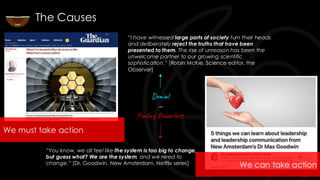 “I have witnessed large parts of society turn their heads
and deliberately reject the truths that have been
presented to them. The rise of unreason has been the
unwelcome partner to our growing scientific
sophistication.” [Robin McKie, Science editor, the
Observer]
“You know, we all feel like the system is too big to change,
but guess what? We are the system, and we need to
change.” [Dr. Goodwin, New Amsterdam, Netflix series]
The Causes
Denial
—
Feeling Powerless
We must take action
We can take action
 