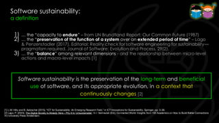 Software sustainability:
a definition
1) … the “capacity to endure” – from UN Brundtland Report: Our Common Future (1987)
2) … the “preservation of the function of a system over an extended period of time” – Lago
& Penzenstadler (2017). Editorial: Reality check for software engineering for sustainability—
pragmatism required. Journal of Software: Evolution and Process, 29(2).
3) … the “balance” among relevant dimensions - and the relationship between micro-level
actions and macro-level impacts [1]
[1] L.M. Hilty and B. Aebischer (2015), “ICT for Sustainability: An Emerging Research Field,” in ICT Innovations for Sustainability, Springer, pp. 3–36.
[2] Lago, P. (2023). The Digital Society Is Already Here – Pity It Is 'Unsustainable'. In I. Vermeulen (Ed.), Connected World: Insights from 100 Academics on How to Build Better Connections
VU University Press Amsterdam.
Software sustainability is the preservation of the long-term and beneficial
use of software, and its appropriate evolution, in a context that
continuously changes [2]
 