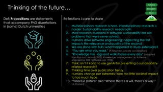 Thinking of the future…
Def: Propositions are statements
that accompany PhD dissertations
in (some) Dutch universities
Reflections I care to share
1. Multidisciplinary research is hard, interdisciplinary research is
harder. Sustainability research needs both.
2. Most research questions in software sustainability are old
problems that were never solved.
3. Humans drive software engineering: neglecting the first
impacts the relevance and quality of the second.
4. We are done with SLRs; what happened to study extensions?
5. “You are what you read.” [P. Kruchten, private conversation]
6. “Knowledge has legs and walks home every day” [adapted
from Rus and Lindvall (2002), Knowledge management in software
engineering. IEEE Software, vol. 19(3)].
7. Think: isn’t it ironic to use genAI for presenting a sustainability-
related research?
8. Thinking time over publication frenzy.
9. Humans change per extremes: from too little societal impact
to too much hype.
10. “Volere è potere” aka “Where there's a will, there's a way.”
[A. Einstein]
 