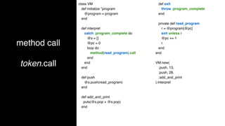 method call
token.call
class VM
def initialize *program
@program = program
end
def interpret
catch :program_complete do
@s = []
@pc = 0
loop do
method(read_program).call
end
end
end
def push
@s.push(read_program)
end
def add_and_print
puts(@s.pop + @s.pop)
end
def exit
throw :program_complete
end
private def read_program
r = @program[@pc]
exit unless r
@pc += 1
r
end
end
VM.new(
:push, 13,
:push, 28,
:add_and_print
).interpret
 