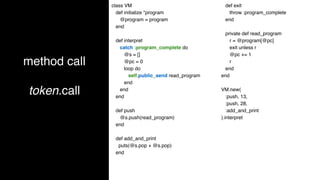 method call
token.call
class VM
def initialize *program
@program = program
end
def interpret
catch :program_complete do
@s = []
@pc = 0
loop do
self.public_send read_program
end
end
end
def push
@s.push(read_program)
end
def add_and_print
puts(@s.pop + @s.pop)
end
def exit
throw :program_complete
end
private def read_program
r = @program[@pc]
exit unless r
@pc += 1
r
end
end
VM.new(
:push, 13,
:push, 28,
:add_and_print
).interpret
 