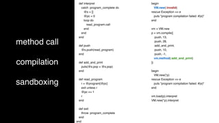 method call
compilation
sandboxing
def interpret
catch :program_complete do
@s = []
@pc = 0
loop do
read_program.call
end
end
end
def push
@s.push(read_program)
end
def add_and_print
puts(@s.pop + @s.pop)
end
def read_program
r = @program[@pc]
exit unless r
@pc += 1
r
end
def exit
throw :program_complete
end
end
begin
VM.new(:invalid)
rescue Exception => e
puts "program compilation failed: #{e}"
end
vm = VM.new
p = vm.compile([
:push, 13,
:push, 28,
:add_and_print,
:push, 10,
:push, -1,
vm.method(:add_and_print)
])
begin
VM.new(*p)
rescue Exception => e
puts "program compilation failed: #{e}"
end
vm.load(p).interpret
VM.new(*p).interpret
 