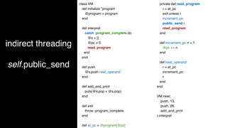 indirect threading
self.public_send
class VM
def initialize *program
@program = program
end
def interpret
catch :program_complete do
@s = []
@pc = 0
read_program
end
end
def push
@s.push next_operand
end
def add_and_print
puts(@s.pop + @s.pop)
end
def exit
throw :program_complete
end
def at_pc = @program[@pc]
private def read_program
r = at_pc
exit unless r
increment_pc
public_send r
read_program
end
def increment_pc n = 1
@pc += n
end
def next_operand
r = at_pc
increment_pc
r
end
end
VM.new(
:push, 13,
:push, 28,
:add_and_print
).interpret
 