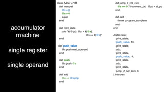 accumulator
machine
single register
single operand
class Adder < VM
def interpret
@s = []
@a = 0
super
end
def print_state
puts "#{@pc}: @a = #{@a},
@s => #{@s}"
end
def push_value
@s.push next_operand
end
def push
@s.push @a
end
def add
@a += @s.pop
end
def jump_if_not_zero
@a == 0 ? increment_pc : @pc = at_pc
end
def exit
throw :program_complete
end
end
Adder.new(
:print_state,
:push_value, 13,
:print_state,
:add,
:print_state,
:push_value, -1,
:print_state,
:add,
:print_state,
:jump_if_not_zero, 6
).interpret
 