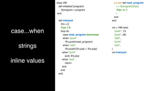case...when
strings
inline values
class VM
def initialize(*program)
@program = program
end
def interpret
@s = []
@pc = 0
loop do
case read_program.downcase
when "push"
@s.push(read_program)
when "add"
@s.push(@s.pop + @s.pop)
when "print"
puts @s.pop
when "exit"
return
end
end
end
private def read_program
r = @program[@pc]
@pc += 1
r
end
end
vm = VM.new(
"push", 13,
"push", 28,
"add",
"print",
"exit",
)
vm.interpret
 