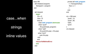 case...when
strings
inline values
class VM
def initialize(*program)
@program = program
end
def interpret
begin
@s = []
@pc = 0
loop do
case read_program.downcase
when "push"
@s.push(read_program)
when "add"
@s.push(@s.pop + @s.pop)
when "print"
puts @s.pop
end
end
rescue NoMethodError
end
end
private def read_program
r = @program[@pc]
@pc += 1
r
end
end
vm = VM.new(
"push", 13,
"push", 28,
"add",
"print",
)
vm.interpret
 