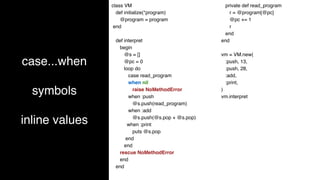case...when
symbols
inline values
class VM
def initialize(*program)
@program = program
end
def interpret
begin
@s = []
@pc = 0
loop do
case read_program
when nil
raise NoMethodError
when :push
@s.push(read_program)
when :add
@s.push(@s.pop + @s.pop)
when :print
puts @s.pop
end
end
rescue NoMethodError
end
end
private def read_program
r = @program[@pc]
@pc += 1
r
end
end
vm = VM.new(
:push, 13,
:push, 28,
:add,
:print,
)
vm.interpret
 