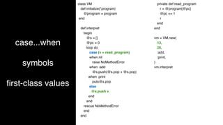 case...when
symbols
fi
rst-class values
class VM
def initialize(*program)
@program = program
end
def interpret
begin
@s = []
@pc = 0
loop do
case (v = read_program)
when nil
raise NoMethodError
when :add
@s.push(@s.pop + @s.pop)
when :print
puts@s.pop
else
@s.push v
end
end
rescue NoMethodError
end
end
private def read_program
r = @program[@pc]
@pc += 1
r
end
end
vm = VM.new(
13,
28,
:add,
:print,
)
vm.interpret
 