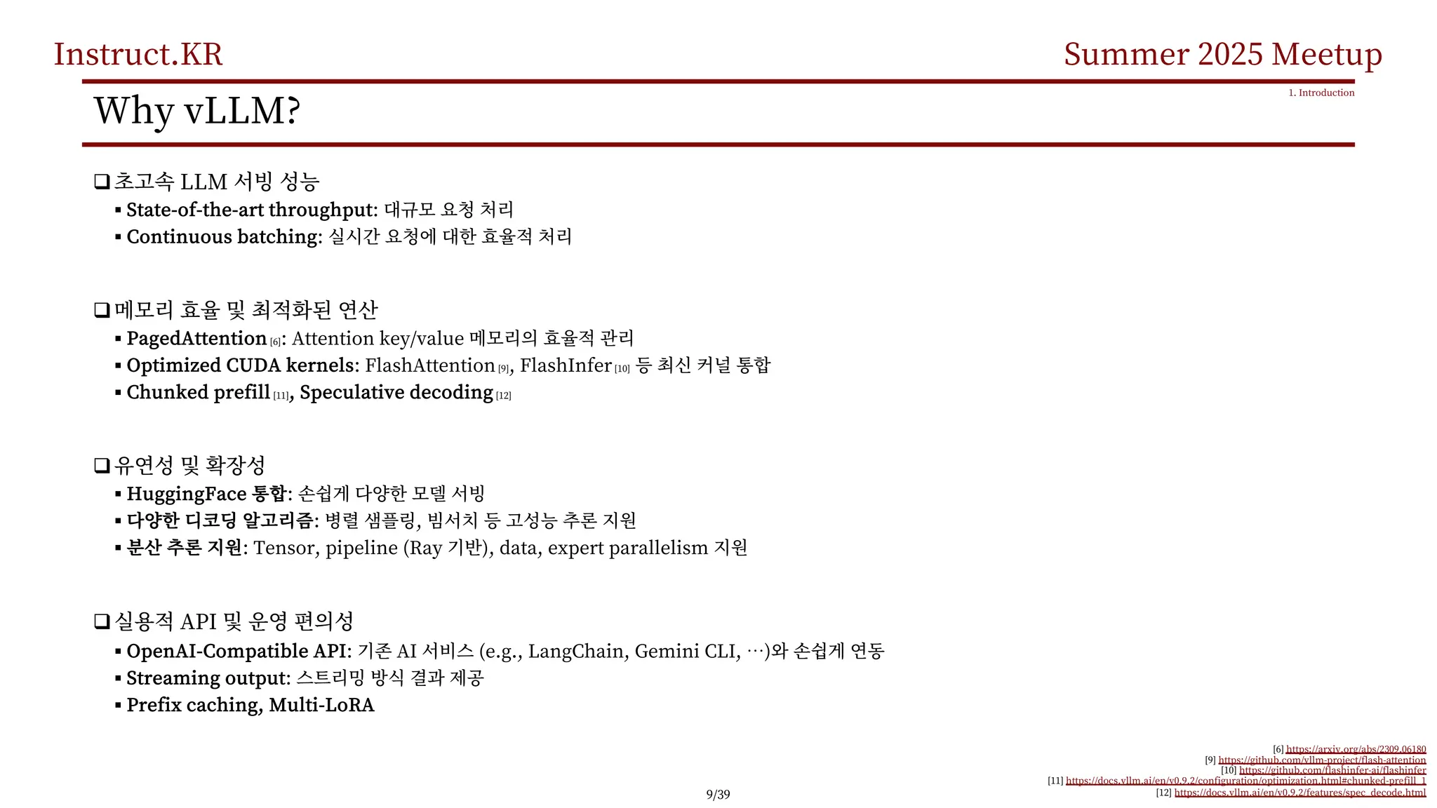 Instruct.KR Summer 2025 Meetup
Why vLLM?
q LLM
§ State-of-the-art throughput:
§ Continuous batching:
q
§ PagedAttention [6]: Attention key/value
§ Optimized CUDA kernels: FlashAttention[9], FlashInfer[10]
§ Chunked prefill [11], Speculative decoding[12]
q
§ HuggingFace :
§ : ,
§ : Tensor, pipeline (Ray ), data, expert parallelism
q API
§ OpenAI-Compatible API: AI (e.g., LangChain, Gemini CLI, …)
§ Streaming output:
§ Prefix caching, Multi-LoRA
1. Introduction
[6] https://arxiv.org/abs/2309.06180
[9] https://github.com/vllm-project/flash-attention
[10] https://github.com/flashinfer-ai/flashinfer
[11] https://docs.vllm.ai/en/v0.9.2/configuration/optimization.html#chunked-prefill_1
[12] https://docs.vllm.ai/en/v0.9.2/features/spec_decode.html
9/39
 