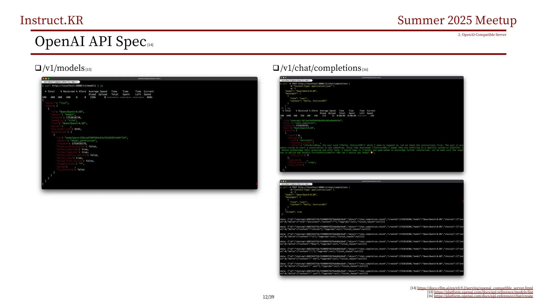 Instruct.KR Summer 2025 Meetup
OpenAI API Spec[14]
q/v1/models[15]
2. OpenAI-Compatible Server
[14] https://docs.vllm.ai/en/v0.9.2/serving/openai_compatible_server.html
[15] https://platform.openai.com/docs/api-reference/models/list
[16] https://platform.openai.com/docs/api-reference/chat/create
q/v1/chat/completions[16]
12/39
 