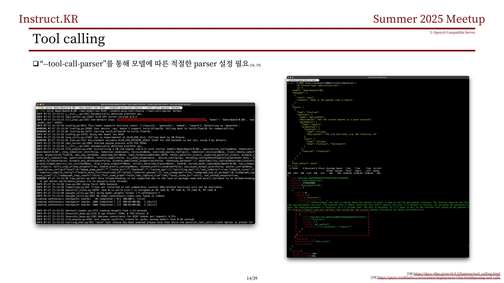 Instruct.KR Summer 2025 Meetup
Tool calling
q“--tool-call-parser” parser [18, 19]
2. OpenAI-Compatible Server
[18] https://docs.vllm.ai/en/v0.9.2/features/tool_calling.html
[19] https://qwen.readthedocs.io/en/latest/deployment/vllm.html#parsing-tool-calls
14/39
 