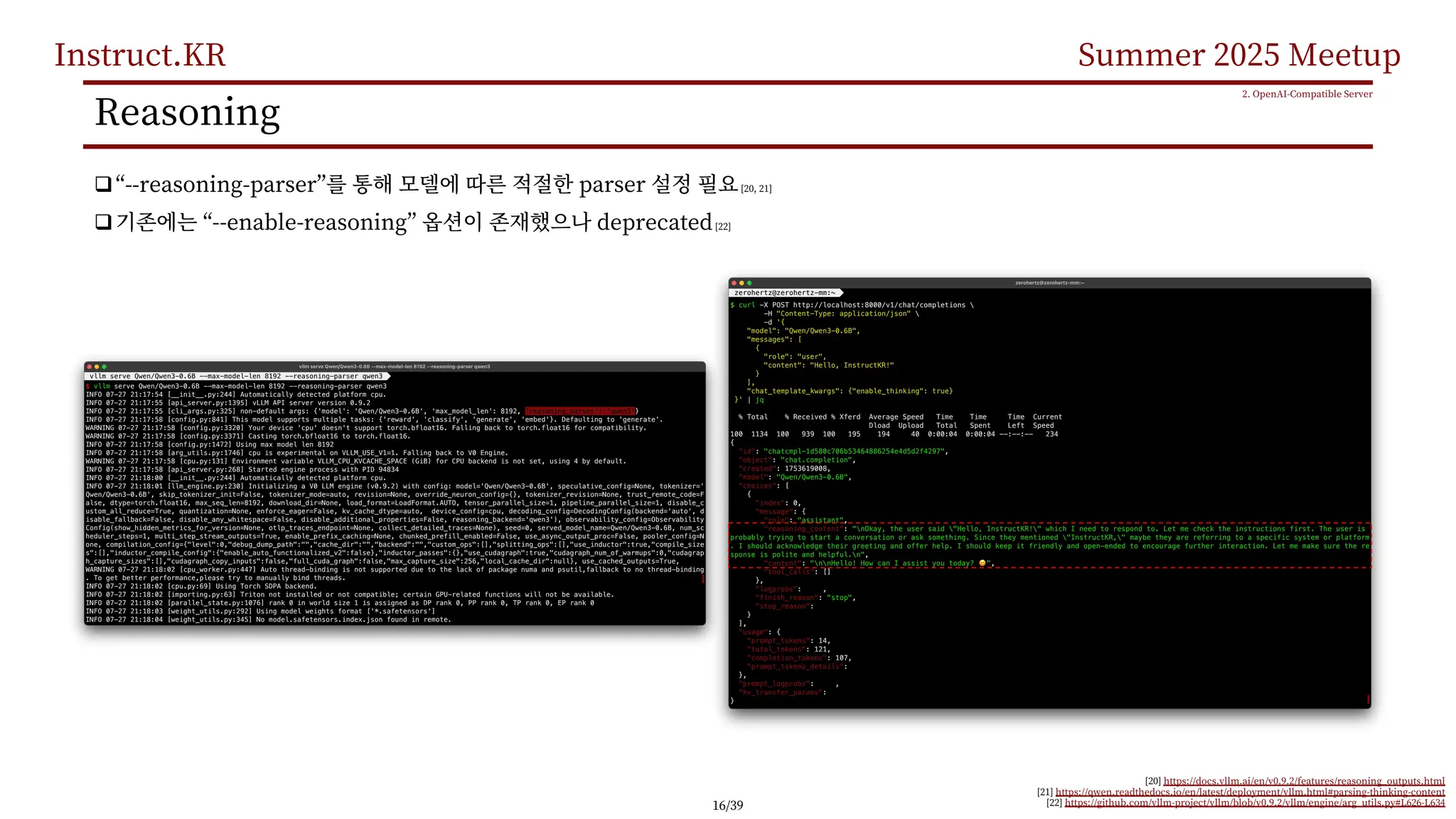Instruct.KR Summer 2025 Meetup
Reasoning
q“--reasoning-parser” parser [20, 21]
q “--enable-reasoning” deprecated[22]
2. OpenAI-Compatible Server
[20] https://docs.vllm.ai/en/v0.9.2/features/reasoning_outputs.html
[21] https://qwen.readthedocs.io/en/latest/deployment/vllm.html#parsing-thinking-content
[22] https://github.com/vllm-project/vllm/blob/v0.9.2/vllm/engine/arg_utils.py#L626-L634
16/39
 