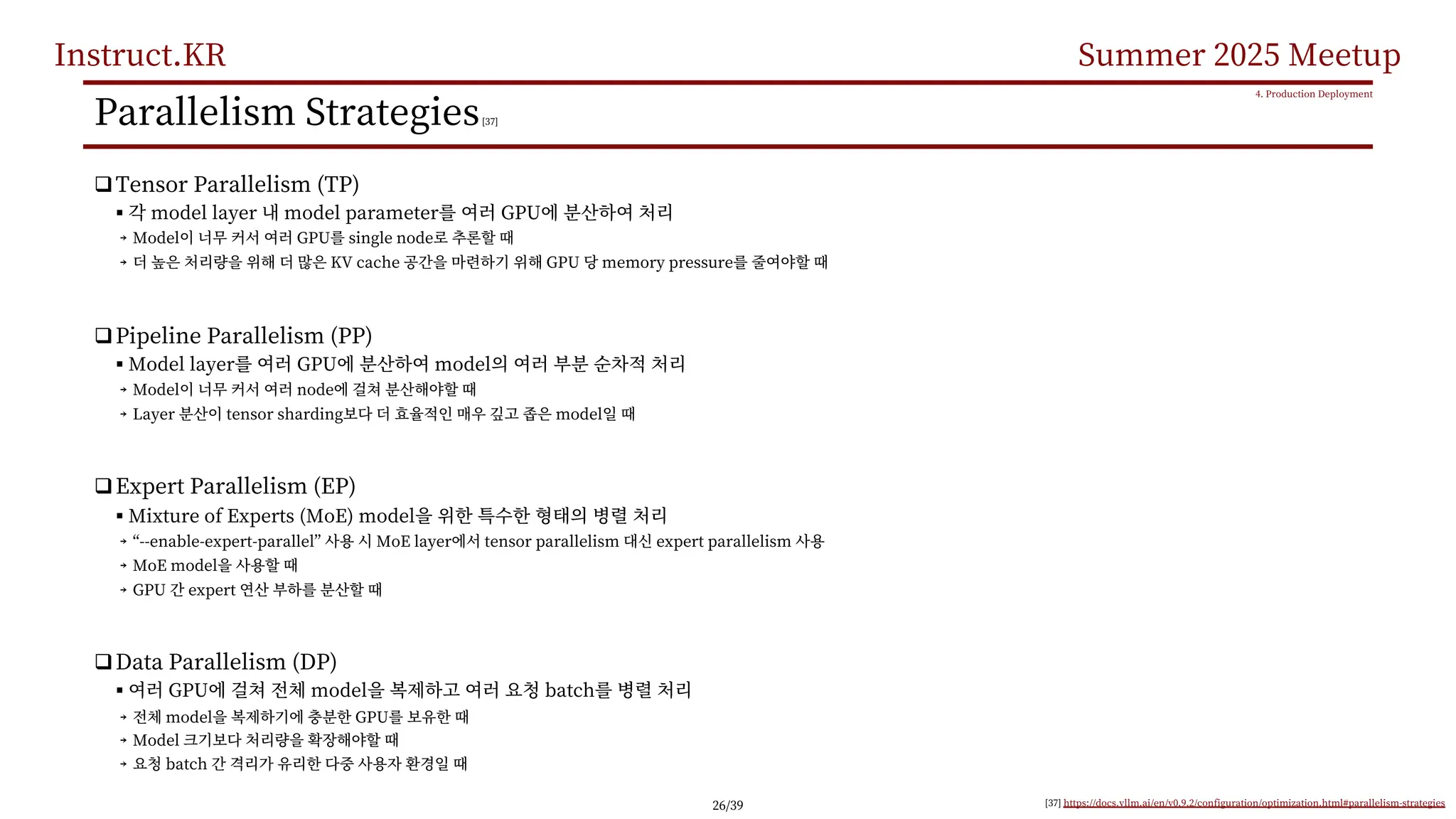 Instruct.KR Summer 2025 Meetup
Parallelism Strategies[37]
qTensor Parallelism (TP)
§ model layer model parameter GPU
￫ Model GPU single node
￫ KV cache GPU memory pressure
qPipeline Parallelism (PP)
§ Model layer GPU model
￫ Model node
￫ Layer tensor sharding model
qExpert Parallelism (EP)
§ Mixture of Experts (MoE) model
￫ “--enable-expert-parallel” MoE layer tensor parallelism expert parallelism
￫ MoE model
￫ GPU expert
qData Parallelism (DP)
§ GPU model batch
￫ model GPU
￫ Model
￫ batch
4. Production Deployment
[37] https://docs.vllm.ai/en/v0.9.2/configuration/optimization.html#parallelism-strategies
26/39
 