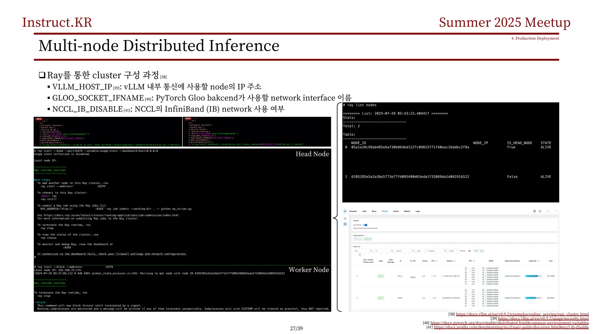 Instruct.KR Summer 2025 Meetup
Multi-node Distributed Inference
qRay cluster [38]
§ VLLM_HOST_IP[39]: vLLM node IP
§ GLOO_SOCKET_IFNAME[40]: PyTorch Gloo bakcend network interface
§ NCCL_IB_DISABLE[41]: NCCL InfiniBand (IB) network
4. Production Deployment
[38] https://docs.vllm.ai/en/v0.9.2/examples/online_serving/run_cluster.html
[39] https://docs.vllm.ai/en/v0.9.2/usage/security.html
[40] https://docs.pytorch.org/docs/stable/distributed.html#common-environment-variables
[41] https://docs.nvidia.com/deeplearning/nccl/user-guide/docs/env.html#nccl-ib-disable
Head Node
Worker Node
27/39
 