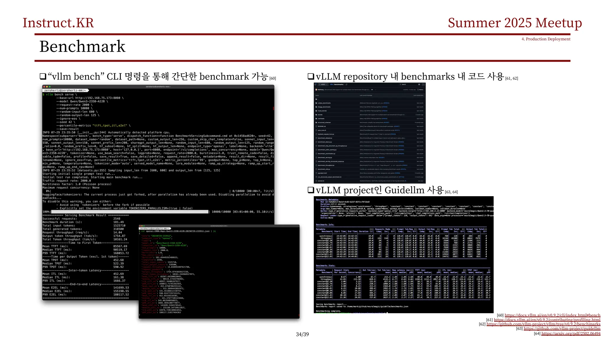 Instruct.KR Summer 2025 Meetup
Benchmark
q“vllm bench” CLI benchmark [60]
4. Production Deployment
[60] https://docs.vllm.ai/en/v0.9.2/cli/index.html#bench
[61] https://docs.vllm.ai/en/v0.9.2/contributing/profiling.html
[62] https://github.com/vllm-project/vllm/tree/v0.9.2/benchmarks
[63] https://github.com/vllm-project/guidellm
[64] https://arxiv.org/pdf/2502.06494
qvLLM repository benchmarks [61, 62]
qvLLM project Guidellm [63, 64]
34/39
 