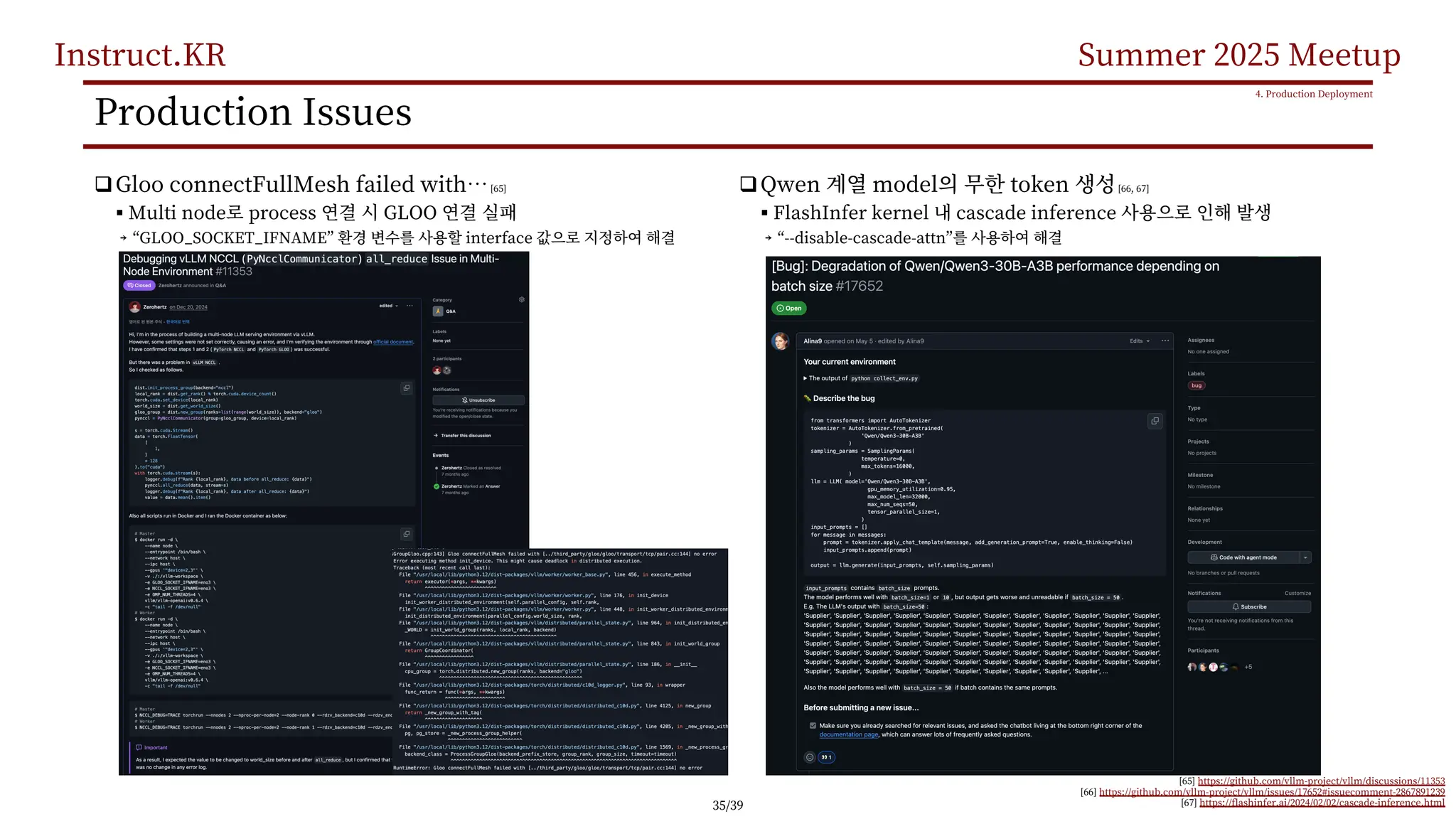 Instruct.KR Summer 2025 Meetup
Production Issues
qGloo connectFullMesh failed with…[65]
§ Multi node process GLOO
￫ “GLOO_SOCKET_IFNAME” interface
4. Production Deployment
[65] https://github.com/vllm-project/vllm/discussions/11353
[66] https://github.com/vllm-project/vllm/issues/17652#issuecomment-2867891239
[67] https://flashinfer.ai/2024/02/02/cascade-inference.html
qQwen model token [66, 67]
§ FlashInfer kernel cascade inference
￫ “--disable-cascade-attn”
35/39
 