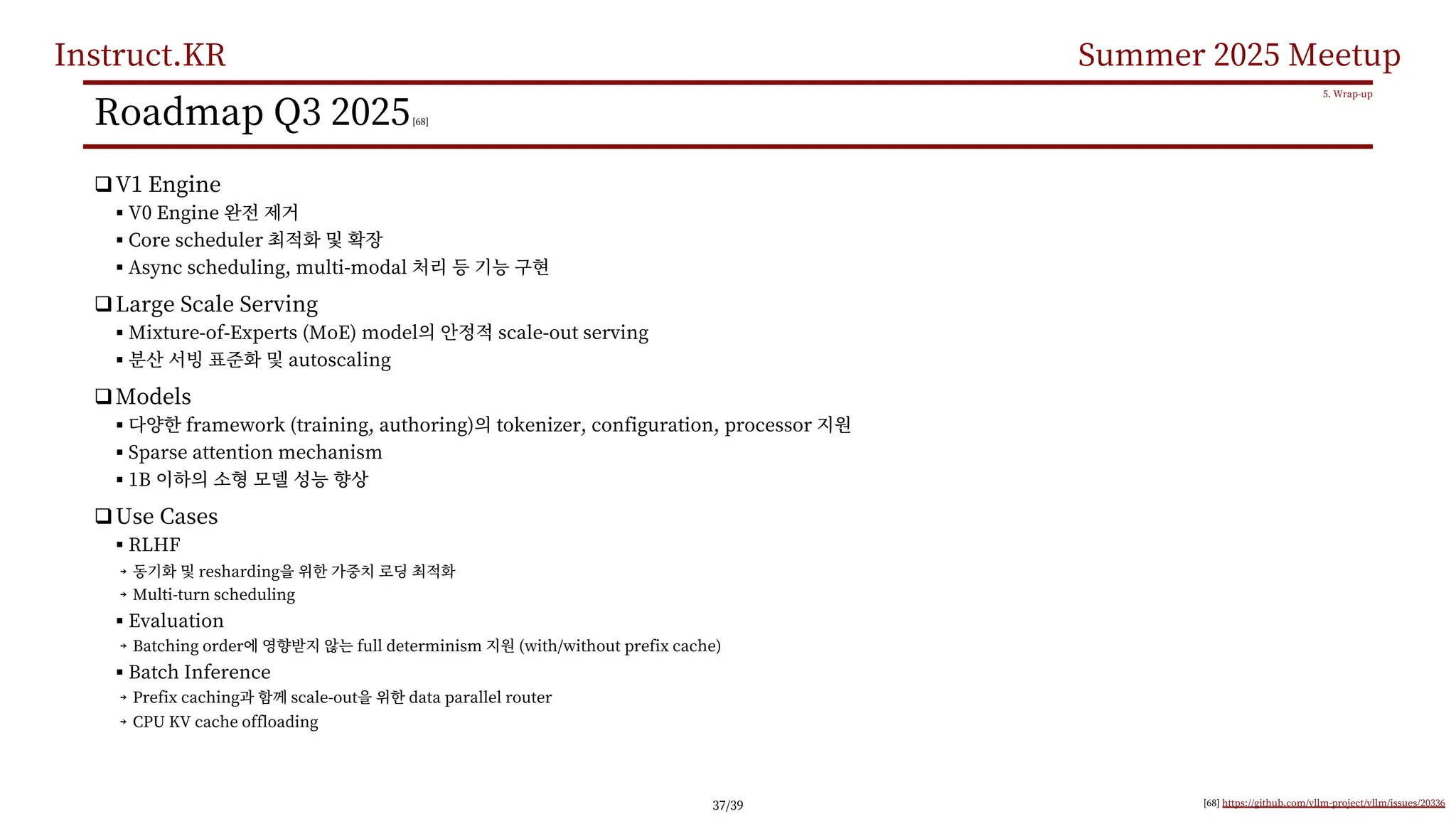 Instruct.KR Summer 2025 Meetup
Roadmap Q3 2025[68]
qV1 Engine
§ V0 Engine
§ Core scheduler
§ Async scheduling, multi-modal
qLarge Scale Serving
§ Mixture-of-Experts (MoE) model scale-out serving
§ autoscaling
qModels
§ framework (training, authoring) tokenizer, configuration, processor
§ Sparse attention mechanism
§ 1B
qUse Cases
§ RLHF
￫ resharding
￫ Multi-turn scheduling
§ Evaluation
￫ Batching order full determinism (with/without prefix cache)
§ Batch Inference
￫ Prefix caching scale-out data parallel router
￫ CPU KV cache offloading
5. Wrap-up
[68] https://github.com/vllm-project/vllm/issues/20336
37/39
 