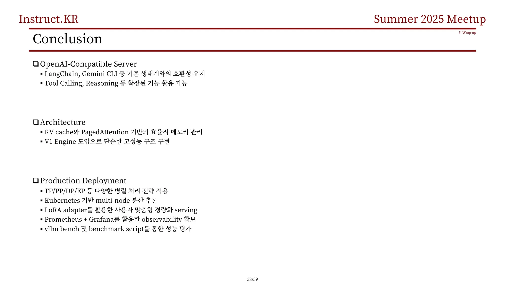Instruct.KR Summer 2025 Meetup
Conclusion
qOpenAI-Compatible Server
§ LangChain, Gemini CLI
§ Tool Calling, Reasoning
qArchitecture
§ KV cache PagedAttention
§ V1 Engine
qProduction Deployment
§ TP/PP/DP/EP
§ Kubernetes multi-node
§ LoRA adapter serving
§ Prometheus + Grafana observability
§ vllm bench benchmark script
5. Wrap-up
38/39
 