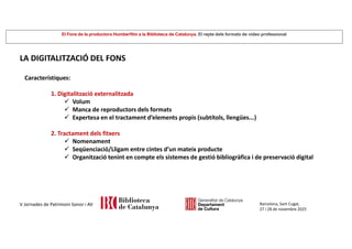El Fons de la productora Humberfilm a la Biblioteca de Catalunya. El repte dels formats de vídeo professional
Barcelona, Sant Cugat,
27 i 28 de novembre 2025
V Jornades de Patrimoni Sonor i AV
LA DIGITALITZACIÓ DEL FONS
Característiques:
1. Digitalització externalitzada
 Volum
 Manca de reproductors dels formats
 Expertesa en el tractament d’elements propis (subtítols, llengües...)
2. Tractament dels fitxers
 Nomenament
 Seqüenciació/Lligam entre cintes d’un mateix producte
 Organització tenint en compte els sistemes de gestió bibliogràfica i de preservació digital
 